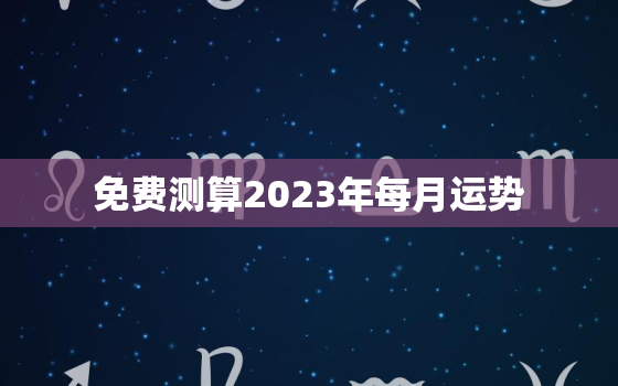 免费测算2023年每月运势，2023年运势生肖运势详解