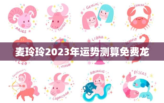 麦玲玲2023年运势测算免费龙，麦玲玲2021年运程十二生肖运程龙