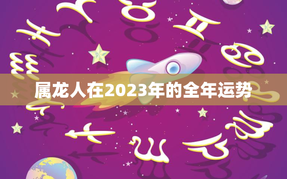 属龙人在2023年的全年运势，属龙人在2023年的全年运势及运程