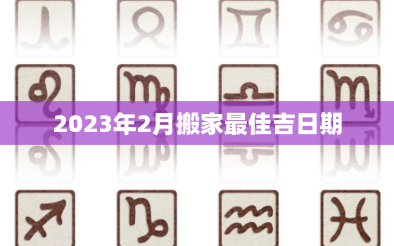 2023年2月搬家最佳吉日期，2023年搬家黄道吉日