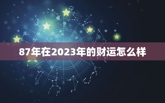 87年在2023年的财运怎么样，87年在2023年运势