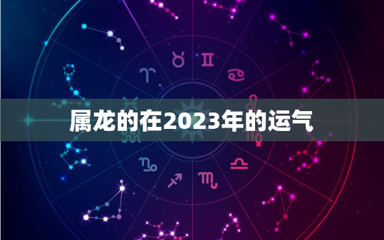 属龙的在2023年的运气，属龙2023年运势如何