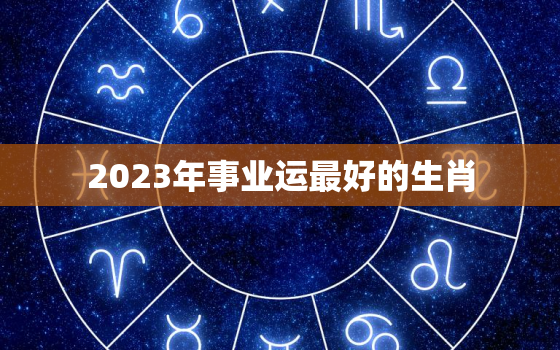 2023年事业运最好的生肖，2023年行什么运