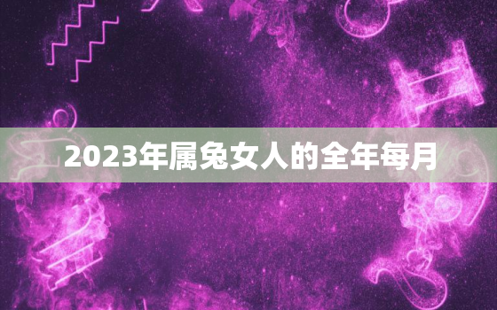 2023年属兔女人的全年每月，2023年属兔女人的全年每月运气如何