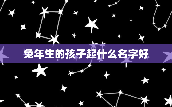 兔年生的孩子起什么名字好，兔年生的孩子取什么名字好