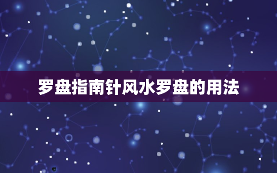 罗盘指南针风水罗盘的用法，风水罗盘指南针怎么看