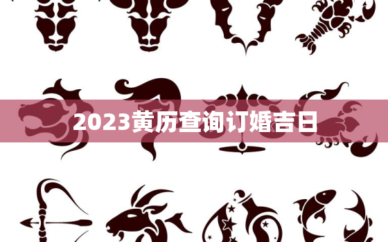 2023黄历查询订婚吉日，2023黄历查询订婚吉日