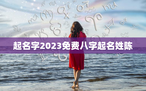 起名字2023免费八字起名姓陈，陈起名大全免费取名女