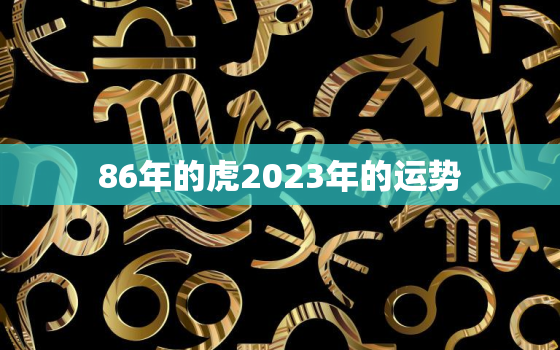 86年的虎2023年的运势，86年属虎2023年运势及运程每月运程