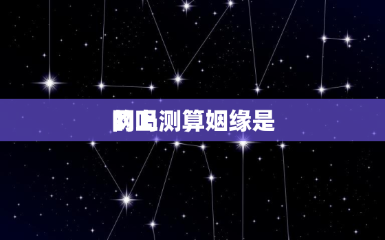 网上测算姻缘是
的吗，网上那些测姻缘的可信吗