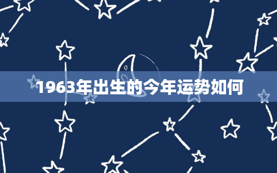 1963年出生的今年运势如何，1963年出生的人2021年的运势