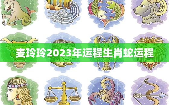 麦玲玲2023年运程生肖蛇运程，麦玲玲2o21年生肖蛇运