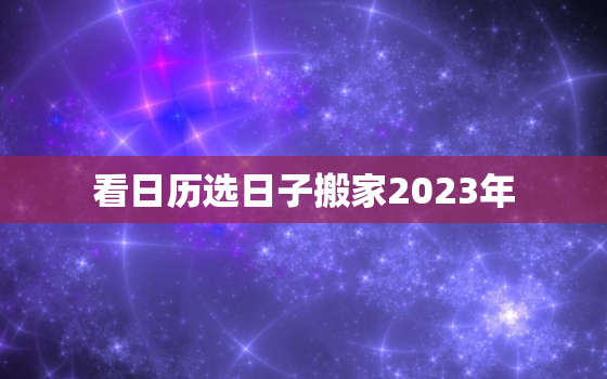 看日历选日子搬家2023年，2023年搬家黄道吉日