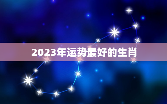 2023年运势最好的生肖，2023年开始走大运的生肖