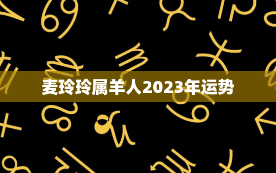 麦玲玲属羊人2023年运势，2022属羊麦玲玲