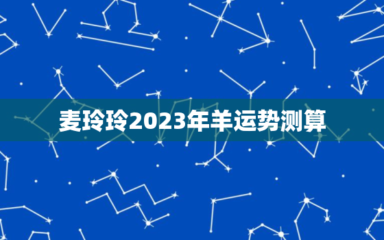 麦玲玲2023年羊运势测算，麦玲玲2021年属羊运势测算