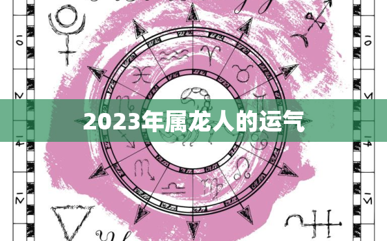 2023年属龙人的运气，2023年属龙人的运气和财运