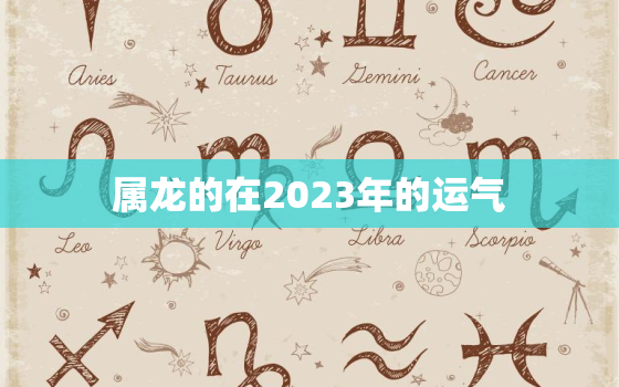 属龙的在2023年的运气，属龙的在2023年的运气如何