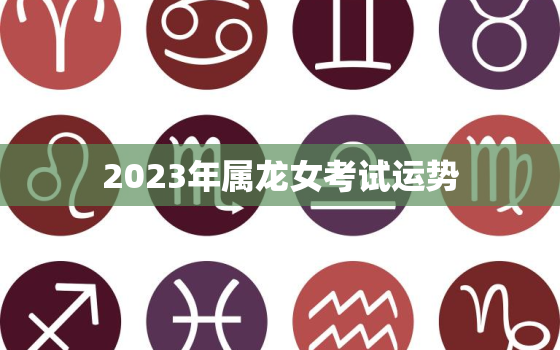 2023年属龙女考试运势，属龙女2023年每月运势及运程