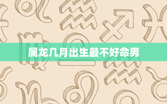 属龙几月出生最不好命男，几月出生的属龙男命好