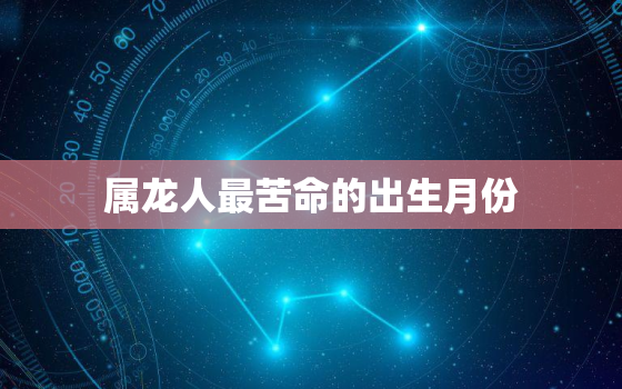 属龙人最苦命的出生月份，属龙人最苦命的出生月份是什么