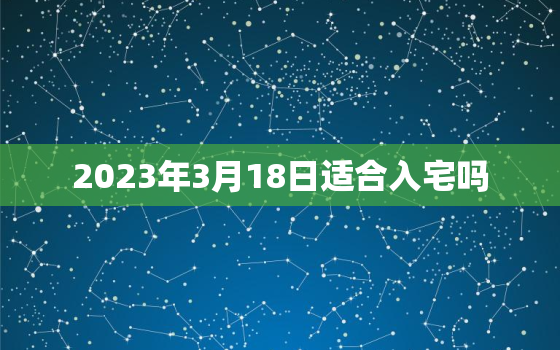 2023年3月18日适合入宅吗，2021年3月18号适合