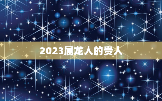 2023属龙人的贵人，2022年属龙救命贵人