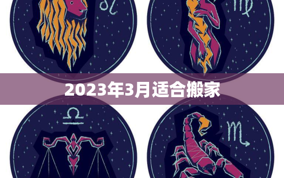 2023年3月适合搬家，2023年3月适合搬家黄道吉日查询