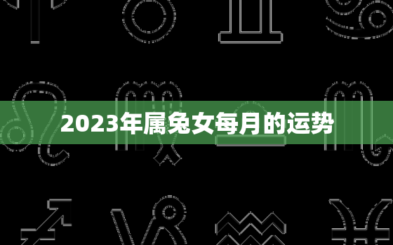 2023年属兔女每月的运势，属兔女2023年每月运势及运程