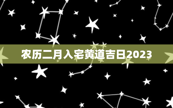 农历二月入宅黄道吉日2023，农历二月入宅黄道吉日查询