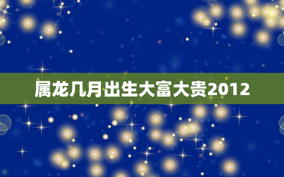 属龙几月出生大富大贵2012，属龙几月出生大富大贵1988