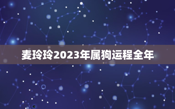 麦玲玲2023年属狗运程全年，属狗2021麦玲玲