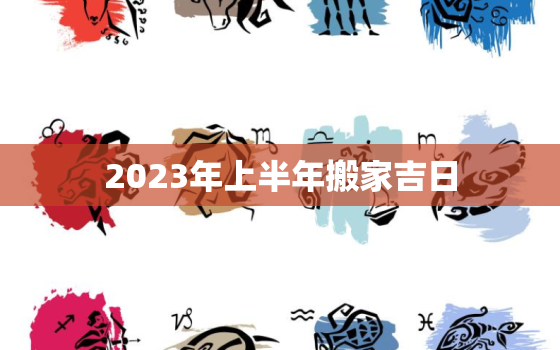 2023年上半年搬家吉日，2023年几月搬家最好