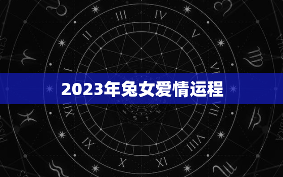 2023年兔女爱情运程，2023年生肖兔女一年运势