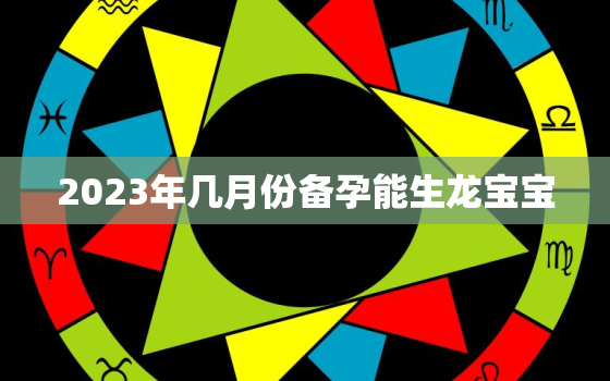 2023年几月份备孕能生龙宝宝，
生男孩的三个最佳时间点