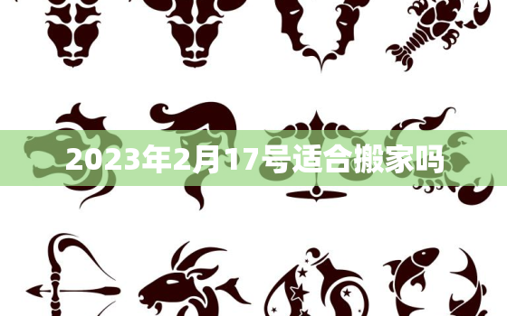 2023年2月17号适合搬家吗，2023年2月17日农历是多少