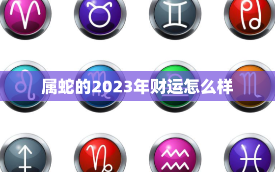 属蛇的2023年财运怎么样，属蛇人在2023年的运势