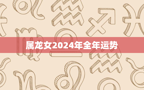 属龙女2024年全年运势，属龙女2024年全年运势如何