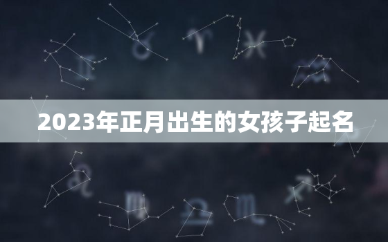 2023年正月出生的女孩子起名，2023年正月是什么月