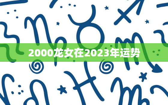 2000龙女在2023年运势，2000年龙女2021年每月运势