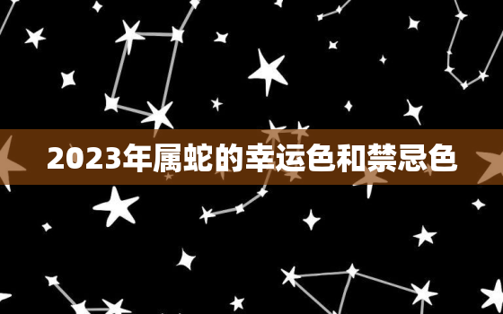 2023年属蛇的幸运色和禁忌色，2023属蛇人的全年运势