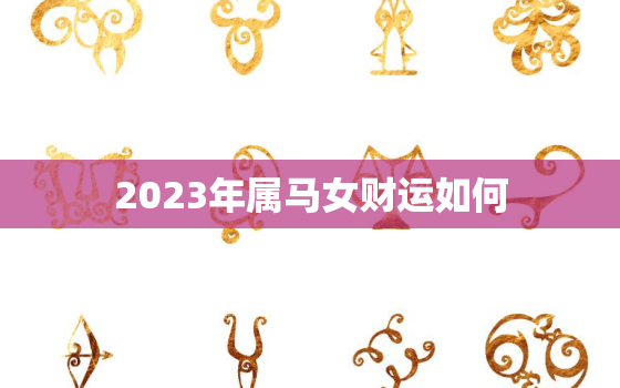 2023年属马女财运如何，2023年属马的人运气怎么样