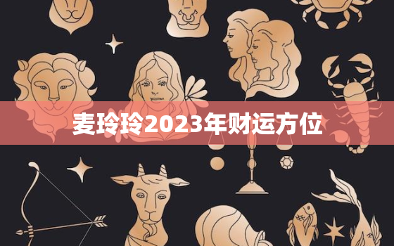 麦玲玲2023年财运方位，麦玲玲2020年财位