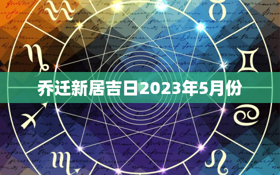 乔迁新居吉日2023年5月份，2021年5月适合乔迁新居的黄道吉日一览表