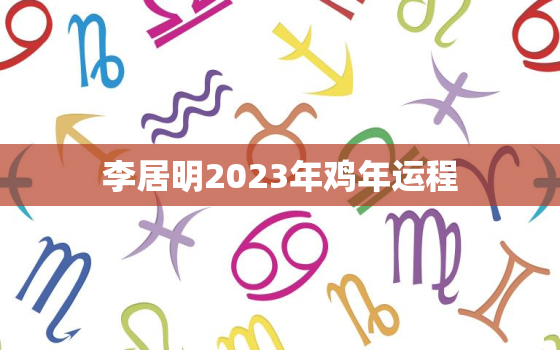 李居明2023年鸡年运程，李居明2023年生肖运程