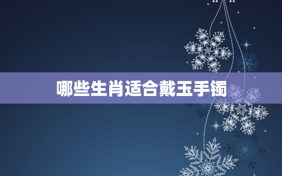 哪些生肖适合戴玉手镯，哪些生肖适合戴玉手镯呢