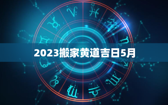 2023搬家黄道吉日5月，2021年搬家5月黄道吉日一览表