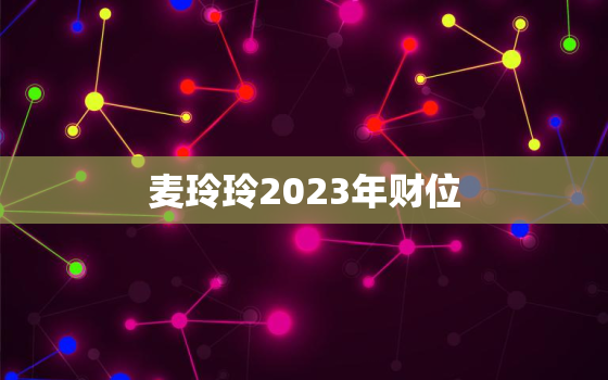 麦玲玲2023年财位，麦玲玲2023年生肖运势