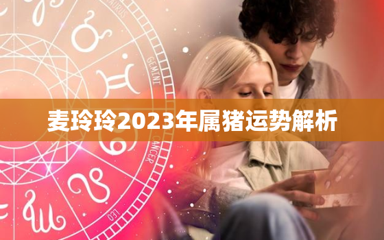 麦玲玲2023年属猪运势解析，麦玲玲2020年猪生肖运势