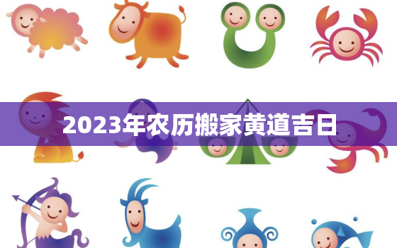 2023年农历搬家黄道吉日，2023年农历三月搬家黄道吉日